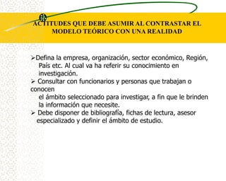 ACTITUDES QUE DEBE ASUMIR AL CONTRASTAR EL
     MODELO TEÓRICO CON UNA REALIDAD



Defina la empresa, organización, sector económico, Región,
   País etc. Al cual va ha referir su conocimiento en
   investigación.
 Consultar con funcionarios y personas que trabajan o
conocen
   el ámbito seleccionado para investigar, a fin que le brinden
   la información que necesite.
 Debe disponer de bibliografía, fichas de lectura, asesor
  especializado y definir el ámbito de estudio.
 