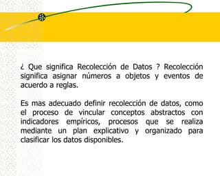 ¿ Que significa Recolección de Datos ? Recolección
significa asignar números a objetos y eventos de
acuerdo a reglas.

Es mas adecuado definir recolección de datos, como
el proceso de vincular conceptos abstractos con
indicadores empíricos, procesos que se realiza
mediante un plan explicativo y organizado para
clasificar los datos disponibles.
 