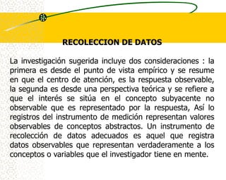 RECOLECCION DE DATOS

La investigación sugerida incluye dos consideraciones : la
primera es desde el punto de vista empírico y se resume
en que el centro de atención, es la respuesta observable,
la segunda es desde una perspectiva teórica y se refiere a
que el interés se sitúa en el concepto subyacente no
observable que es representado por la respuesta, Así lo
registros del instrumento de medición representan valores
observables de conceptos abstractos. Un instrumento de
recolección de datos adecuados es aquel que registra
datos observables que representan verdaderamente a los
conceptos o variables que el investigador tiene en mente.
 