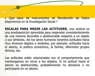 ¿ Que tipos de instrumentos de Recolección de Datos
disponemos en la Investigación Social ?

ESCALAS PARA MEDIR LAS ACTITUDES, una actitud es
una predisposición aprendida para responder consistentemente
de una manera favorable o desfavorable respecto a un objeto
o sus símbolos. Así los seres humanos tenemos actitudes hacia
muy diversos objetos o símbolos, por ejemplo: actitudes hacia
el aborto, la política económica, la familia, diferentes grupos
étnicos, etc.

Las actitudes están relacionadas con el comportamiento que
mantengamos en torno a los objetos. Si mi actitud hacia el
aborto es desfavorable, probablemente no abortaría o no
participaría en un aborto.
 