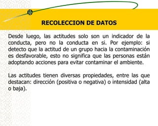 RECOLECCION DE DATOS

Desde luego, las actitudes solo son un indicador de la
conducta, pero no la conducta en si. Por ejemplo: si
detecto que la actitud de un grupo hacia la contaminación
es desfavorable, esto no significa que las personas están
adoptando acciones para evitar contaminar el ambiente.

Las actitudes tienen diversas propiedades, entre las que
destacan: dirección (positiva o negativa) o intensidad (alta
o baja).
 