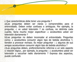 ¿ Que características debe tener una pregunta ?
a)Las preguntas deben ser claras y comprensibles para el
entrevistado. Deben evitar confusos o ambiguos. Por ejemplo, la
pregunta: ¿ ve usted televisión ? es confusa, no delimita cada
cuanto. Seria mucho mejor especificar: ¿ acostumbra usted ver
televisión diariamente ?
b)Las preguntas no deben incomodar al entrevistado. Preguntas
como: ¿ acostumbra consumir algún tipo de bebida alcohólica ?,
tienden a provocar rechazo. Es mejor preguntar : ¿ algunos de sus
amigos acostumbran consumir algún tipo de bebida alcohólica ?
c)Las preguntas deben, preferentemente referirse a un solo aspecto
o relación lógica , por ejemplo, la pregunta : ¿ acostumbra usted ver
televisión y escuchar radio diariamente ? Expresa dos aspectos,
puede confundir.
 