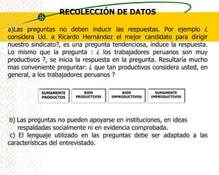 RECOLECCIÓN DE DATOS

a)Las preguntas no deben inducir las respuestas. Por ejemplo ¿
considera Ud. a Ricardo Hernández el mejor candidato para dirigir
nuestro sindicato?, es una pregunta tendenciosa, induce la respuesta.
Lo mismo que la pregunta : ¿ los trabajadores peruanos son muy
productivos ?, se inicia la respuesta en la pregunta. Resultaría mucho
mas conveniente preguntar: ¿ que tan productivos considera usted, en
general, a los trabajadores peruanos ?

           SUMAMENTE      BIEN            BIEN         SUMAMENTE
           PRODUCTOS   PRODUCTIVOS   IMPRODUCTIVOS   IMPRODUCTIVOS




 b) Las preguntas no pueden apoyarse en instituciones, en ideas
    respaldadas socialmente ni en evidencia comprobada.
 c) El lenguaje utilizado en las preguntas debe ser adaptado a las
características del entrevistado.
 