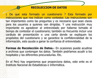 RECOLECCION DE DATOS

¿ De que esta formado un cuestionario ? Esta formado por
instrucciones que nos indican como contestar. Las instrucciones son
tan importantes como las preguntas y es necesario que sean claras
para los usuarios a quienes van dirigidas. Y una instrucción muy
importante es agradecer al entrevistado por haberse tomado el
tiempo de contestar el cuestionario; también es frecuente incluir una
carátula de presentación o una carta donde se expliquen los
propósitos del cuestionario y se garantice la confidencialidad de la
información, esto ayuda a ganar la confianza dl entrevistado.

Formas de Recolección de Datos.- En ocasiones puede acudirse
a archivos que contengan los datos. También podríamos acudir a los
hospitales y las diferentes procuradurías. Etc.

En el Perú hay organismos que proporciona datos, este ente es el
Instituto Nacional de Estadísticas e Informática.
 