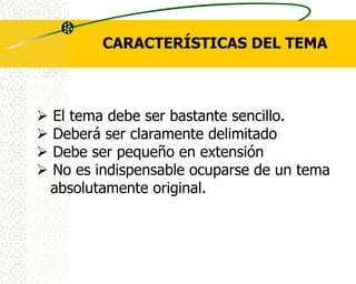CARACTERÍSTICAS DEL TEMA



   El tema debe ser bastante sencillo.
   Deberá ser claramente delimitado
   Debe ser pequeño en extensión
   No es indispensable ocuparse de un tema
    absolutamente original.
 