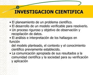 INVESTIGACION CIENTIFICA

• El planeamiento de un problema científico.
• El desarrollo de un modelo verificable para resolverlo.
• Un proceso riguroso y objetivo de observación y
  recopilación de datos.
• El análisis e interpretación de los hallazgos en
función
  del modelo planteado, el contexto y el conocimiento
  científico previamente establecido.
• La comunicación apropiada de sus resultados a la
  comunidad científica y la sociedad para su verificación
  y aplicación
 