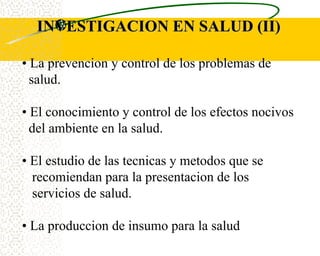 INVESTIGACION EN SALUD (II)

• La prevencion y control de los problemas de
  salud.

• El conocimiento y control de los efectos nocivos
  del ambiente en la salud.

• El estudio de las tecnicas y metodos que se
  recomiendan para la presentacion de los
  servicios de salud.

• La produccion de insumo para la salud
 