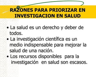 RAZONES PARA PRIORIZAR EN
  INVESTIGACION EN SALUD

• La salud es un derecho y deber de
  todos.
• La investigación científica es un
  medio indispensable para mejorar la
  salud de una nación.
• Los recursos disponibles para la
   investigación en salud son escasos.
 