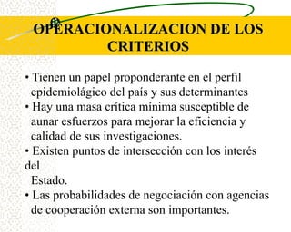 OPERACIONALIZACION DE LOS
         CRITERIOS

• Tienen un papel proponderante en el perfil
  epidemiolágico del país y sus determinantes
• Hay una masa crítica mínima susceptible de
  aunar esfuerzos para mejorar la eficiencia y
  calidad de sus investigaciones.
• Existen puntos de intersección con los interés
del
  Estado.
• Las probabilidades de negociación con agencias
  de cooperación externa son importantes.
 