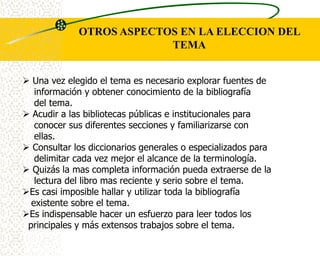 OTROS ASPECTOS EN LA ELECCION DEL
                          TEMA


 Una vez elegido el tema es necesario explorar fuentes de
   información y obtener conocimiento de la bibliografía
   del tema.
 Acudir a las bibliotecas públicas e institucionales para
   conocer sus diferentes secciones y familiarizarse con
   ellas.
 Consultar los diccionarios generales o especializados para
   delimitar cada vez mejor el alcance de la terminología.
 Quizás la mas completa información pueda extraerse de la
   lectura del libro mas reciente y serio sobre el tema.
Es casi imposible hallar y utilizar toda la bibliografía
  existente sobre el tema.
Es indispensable hacer un esfuerzo para leer todos los
 principales y más extensos trabajos sobre el tema.
 