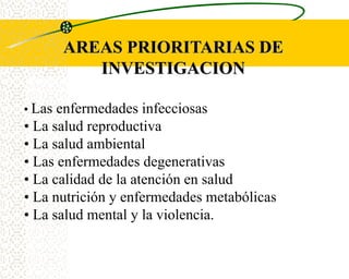 AREAS PRIORITARIAS DE
           INVESTIGACION

• Las enfermedades infecciosas
• La salud reproductiva
• La salud ambiental
• Las enfermedades degenerativas
• La calidad de la atención en salud
• La nutrición y enfermedades metabólicas
• La salud mental y la violencia.
 
