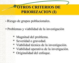 OTROS CRITERIOS DE
            PRIORIZACION (I)

• Riesgo   de grupos poblacionales.

• Problemas y viabilidad de la investigación

     *   Magnitud del problema.
     *   Severidad o gravedad.
     *   Viabilidad técnica de la investigación.
     *   Viabilidad operativa de la invetigación.
     *   Originalidad del enfoque.
 