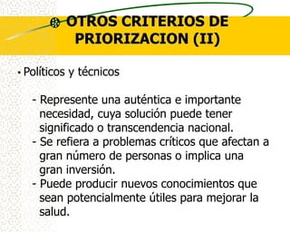 OTROS CRITERIOS DE
           PRIORIZACION (II)

• Políticos y técnicos

   - Represente una auténtica e importante
     necesidad, cuya solución puede tener
     significado o transcendencia nacional.
   - Se refiera a problemas críticos que afectan a
     gran número de personas o implica una
     gran inversión.
   - Puede producir nuevos conocimientos que
     sean potencialmente útiles para mejorar la
     salud.
 