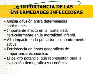 IMPORTANCIA DE LAS
    ENFERMEDADES INFECCIOSAS
• Amplia difusión entre determinadas
  poblaciones.
• Importante efecto en la mortalidad,
  particularmente en la mortalidad infantil.
• Alto impacto en la población económicamente
  activa.
• Persistencia en áreas geográficas de
   importancia económica.
• El peligro potencial que representan para la
  expansión demográfica y económica
 