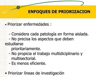 ENFOQUES DE PRIORIZACION


•   Priorizar enfermedades :

  - Considera cada patología en forma aislada.
  - No precisa los aspectos que deben
estudiarse
    prioritariamente.
  - No propicia el trabajo multidiciplinario y
    multisectorial.
  - Es menos eficiente.

• Priorizar líneas de investigación
 