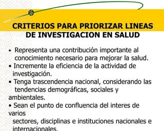 CRITERIOS PARA PRIORIZAR LINEAS
    DE INVESTIGACION EN SALUD

• Representa una contribución importante al
   conocimiento necesario para mejorar la salud.
• Incremente la eficiencia de la actividad de
  investigación.
• Tenga trascendencia nacional, considerando las
   tendencias demográficas, sociales y
ambientales.
• Sean el punto de confluencia del interes de
varios
  sectores, disciplinas e instituciones nacionales e
 