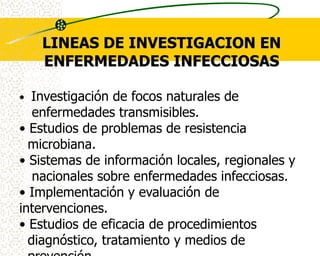 LINEAS DE INVESTIGACION EN
    ENFERMEDADES INFECCIOSAS

• Investigación de focos naturales de
   enfermedades transmisibles.
• Estudios de problemas de resistencia
  microbiana.
• Sistemas de información locales, regionales y
   nacionales sobre enfermedades infecciosas.
• Implementación y evaluación de
intervenciones.
• Estudios de eficacia de procedimientos
  diagnóstico, tratamiento y medios de
 