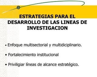 ESTRATEGIAS PARA EL
    DESARROLLO DE LAS LINEAS DE
           INVESTIGACION


•   Enfoque multisectorial y multidiciplinario.

• Fortalecimiento institucional

• Priviligiar líneas de alcance estratégico.
 