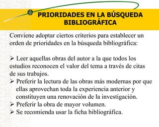 PRIORIDADES EN LA BÚSQUEDA
                 BIBLIOGRÁFICA
Conviene adoptar ciertos criterios para establecer un
orden de prioridades en la búsqueda bibliográfica:

 Leer aquellas obras del autor a la que todos los
estudios reconocen el valor del tema a través de citas
de sus trabajos.
 Preferir la lectura de las obras más modernas por que
   ellas aprovechan toda la experiencia anterior y
   constituyen una renovación de la investigación.
 Preferir la obra de mayor volumen.
 Se recomienda usar la ficha bibliográfica.
 