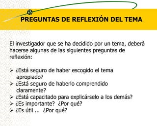 PREGUNTAS DE REFLEXIÓN DEL TEMA


El investigador que se ha decidido por un tema, deberá
hacerse algunas de las siguientes preguntas de
reflexión:

 ¿Está seguro de haber escogido el tema
  apropiado?
 ¿Está seguro de haberlo comprendido
  claramente?
 ¿Está capacitado para explicárselo a los demás?
 ¿Es importante? ¿Por qué?
 ¿Es útil ... ¿Por qué?
 