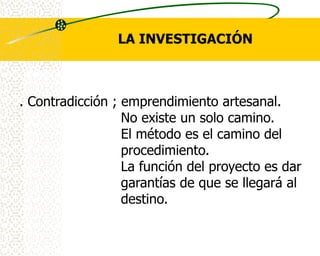 LA INVESTIGACIÓN



. Contradicción ; emprendimiento artesanal.
                  No existe un solo camino.
                  El método es el camino del
                  procedimiento.
                  La función del proyecto es dar
                  garantías de que se llegará al
                  destino.
 