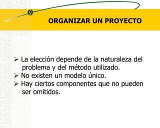 ORGANIZAR UN PROYECTO




 La elección depende de la naturaleza del
  problema y del método utilizado.
 No existen un modelo único.
 Hay ciertos componentes que no pueden
  ser omitidos.
 