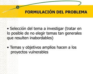 FORMULACIÓN DEL PROBLEMA



• Selección del tema a investigar (tratar en
lo posible de no elegir temas tan generales
que resulten inabordables)

• Temas y objetivos amplios hacen a los
  proyectos vulnerables
 
