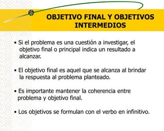 OBJETIVO FINAL Y OBJETIVOS
                    INTERMEDIOS

• Si el problema es una cuestión a investigar, el
  objetivo final o principal indica un resultado a
  alcanzar.

• El objetivo final es aquel que se alcanza al brindar
  la respuesta al problema planteado.

• Es importante mantener la coherencia entre
  problema y objetivo final.

• Los objetivos se formulan con el verbo en infinitivo.
 