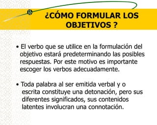 ¿CÓMO FORMULAR LOS
              OBJETIVOS ?

• El verbo que se utilice en la formulación del
  objetivo estará predeterminando las posibles
  respuestas. Por este motivo es importante
  escoger los verbos adecuadamente.

• Toda palabra al ser emitida verbal y o
  escrita constituye una detonación, pero sus
  diferentes significados, sus contenidos
  latentes involucran una connotación.
 