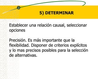 5) DETERMINAR

Establecer una relación causal, seleccionar
opciones

Precisión. Es más importante que la
flexibilidad. Disponer de criterios explícitos
y lo mas precisos posibles para la selección
de alternativas.
 