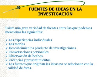 FUENTES DE IDEAS EN LA
                   INVESTIGACIÓN


Existe una gran variedad de fuentes entre las que podemos
mencionar las siguientes:

 Las experiencias individuales
 Las teorías
 Descubrimientos producto de investigaciones
 Conversaciones personales
 Observación de hechos
 Creencias y presentimientos
 Las fuentes que originan las ideas no se relacionan con la
 calidad de éstas.
 