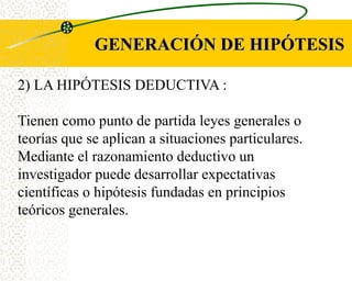 GENERACIÓN DE HIPÓTESIS

2) LA HIPÓTESIS DEDUCTIVA :

Tienen como punto de partida leyes generales o
teorías que se aplican a situaciones particulares.
Mediante el razonamiento deductivo un
investigador puede desarrollar expectativas
científicas o hipótesis fundadas en principios
teóricos generales.
 