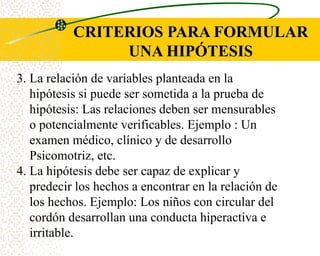 CRITERIOS PARA FORMULAR
                UNA HIPÓTESIS
3. La relación de variables planteada en la
   hipótesis si puede ser sometida a la prueba de
   hipótesis: Las relaciones deben ser mensurables
   o potencialmente verificables. Ejemplo : Un
   examen médico, clínico y de desarrollo
   Psicomotriz, etc.
4. La hipótesis debe ser capaz de explicar y
   predecir los hechos a encontrar en la relación de
   los hechos. Ejemplo: Los niños con circular del
   cordón desarrollan una conducta hiperactiva e
   irritable.
 