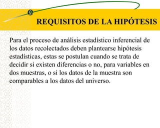 REQUISITOS DE LA HIPÓTESIS

Para el proceso de análisis estadístico inferencial de
los datos recolectados deben plantearse hipótesis
estadísticas, estas se postulan cuando se trata de
decidir si existen diferencias o no, para variables en
dos muestras, o si los datos de la muestra son
comparables a los datos del universo.
 