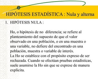 HIPÓTESIS ESTADÍSTICA : Nula y alterna
1. HIPÓTESIS NULA :

  Ho, o hipótesis de no diferencia; se refiere al
  planteamiento del supuesto de que el valor
  observado en una población, o en una muestra o
  una variable, no defiere del encontrado en una
  población, muestra o variable de interés.
  La Ho se establece con el propósito expreso de ser
  rechazada. Cuando se efectúan pruebas estadísticas,
  suele asumirse la Ho sin que se exprese de manera
  explicita.
 