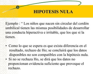 HIPOTESIS NULA

Ejemplo : “ Los niños que nacen sin circular del cordón
umbilical tienen las mismas posibilidades de desarrollar
una conducta hiperactiva e irritable, que los que si la
tienen.

• Como lo que se espera es que exista diferencia en el
   resultado, rechazo de Ho; se concluirá que los datos
   disponibles no son compatibles con la hipótesis nula.
• Si no se rechaza Ho, se dirá que los datos no
  proporcionan evidencia suficiente que provoque el
  rechazo.
 