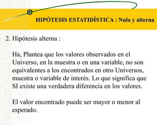 HIPÓTESIS ESTATIDÍSTICA : Nula y alterna


2. Hipótesis alterna :

  Ha, Plantea que los valores observados en el
  Universo, en la muestra o en una variable, no son
  equivalentes a los encontrados en otro Universos,
  muestra o variable de interés. Lo que significa que
  SI existe una verdadera diferencia en los valores.

  El valor encontrado puede ser mayor o menor al
  esperado.
 