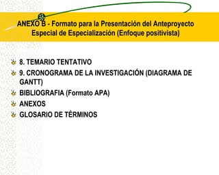 ANEXO B - Formato para la Presentación del Anteproyecto
   Especial de Especialización (Enfoque positivista)


8. TEMARIO TENTATIVO
9. CRONOGRAMA DE LA INVESTIGACIÓN (DIAGRAMA DE
GANTT)
BIBLIOGRAFIA (Formato APA)
ANEXOS
GLOSARIO DE TÉRMINOS
 