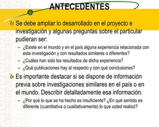 ANTECEDENTES
Se debe ampliar lo desarrollado en el proyecto e
investigación y algunas preguntas sobre el particular
pudieran ser:
– ¿Existe en el mundo y en el país alguna experiencia relacionada con
  esta investigación y con resultados similares o diferentes?
– ¿Cuáles han sido los resultados de dicha experiencia?
– ¿Qué publicaciones hay al respecto y con qué conclusiones?
Es importante destacar si se dispone de información
previa sobre investigaciones similares en el país o en
el mundo. Describir detalladamente esa información.
– ¿Por qué lo que se ha hecho es insuficiente? ¿En qué sentido es
  diferente (cuantitativa o cualitativamente) lo que usted realizó?
 