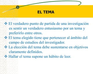 EL TEMA

 El verdadero punto de partida de una investigación
  es sentir un verdadero entusiasmo por un tema y
  preferirlo entre otros.
 El tema elegido tiene que pertenecer al ámbito del
  campo de estudios del investigador.
 La elección del tema debe sustentarse en objetivos
  claramente definidos.
 Hallar el tema supone un hábito de leer.
 