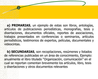 a) PRIMARIAS, un ejemplo de estas son libros, antologías,
artículos de publicaciones periodísticas, monografías, tesis y
disertaciones, documentos oficiales, reportes de asociaciones,
trabajos presentados en conferencias o seminarios, artículos
periodísticos, testimonios de expertos, películas, documentales y
videocintas.

  b) SECUNDARIAS, son recopilaciones, resúmenes y listados
de referencias publicadas en un área de conocimiento, Ejemplo:
anualmente el libro titulado “Organización, comunicación” en el
cual se reportan comentan brevemente los artículos, libro, tesis
y disertaciones y otros documentos relevantes
 