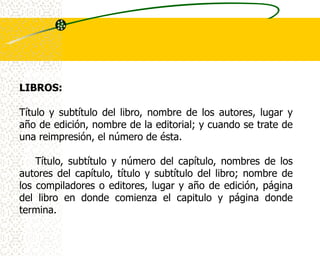 LIBROS:

Título y subtítulo del libro, nombre de los autores, lugar y
año de edición, nombre de la editorial; y cuando se trate de
una reimpresión, el número de ésta.

    Título, subtítulo y número del capítulo, nombres de los
autores del capítulo, título y subtítulo del libro; nombre de
los compiladores o editores, lugar y año de edición, página
del libro en donde comienza el capitulo y página donde
termina.
 