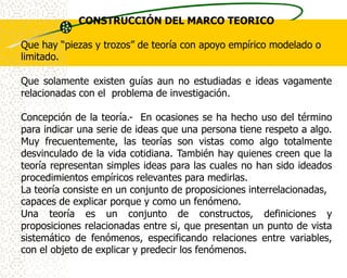 CONSTRUCCIÓN DEL MARCO TEORICO

Que hay “piezas y trozos” de teoría con apoyo empírico modelado o
limitado.

Que solamente existen guías aun no estudiadas e ideas vagamente
relacionadas con el problema de investigación.

Concepción de la teoría.- En ocasiones se ha hecho uso del término
para indicar una serie de ideas que una persona tiene respeto a algo.
Muy frecuentemente, las teorías son vistas como algo totalmente
desvinculado de la vida cotidiana. También hay quienes creen que la
teoría representan simples ideas para las cuales no han sido ideados
procedimientos empíricos relevantes para medirlas.
La teoría consiste en un conjunto de proposiciones interrelacionadas,
capaces de explicar porque y como un fenómeno.
Una teoría es un conjunto de constructos, definiciones y
proposiciones relacionadas entre si, que presentan un punto de vista
sistemático de fenómenos, especificando relaciones entre variables,
con el objeto de explicar y predecir los fenómenos.
 