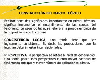 CONSTRUCCIÓN DEL MARCO TEÓRICO

Explicar tiene dos significados importantes; en primer término,
significa incrementar el entendimiento de las causas del
fenómeno. En segundo lugar, se refiere a la prueba empírica de
la preposiciones de las teorías.

CONSISTENCIA LÓGICA, una teoría tiene que ser
lógicamente consistente. Es decir, las proposiciones que la
integran deberán estar interrelacionadas.

PERSPECTIVA, la perspectiva se refiere al nivel de generalidad.
Una teoría posee más perspectivas cuanto mayor cantidad de
fenómenos explique y mayor número de aplicaciones admite.
 