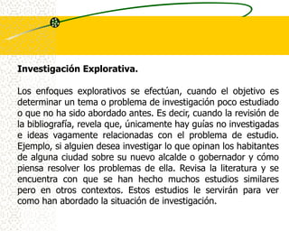 Investigación Explorativa.

Los enfoques explorativos se efectúan, cuando el objetivo es
determinar un tema o problema de investigación poco estudiado
o que no ha sido abordado antes. Es decir, cuando la revisión de
la bibliografía, revela que, únicamente hay guías no investigadas
e ideas vagamente relacionadas con el problema de estudio.
Ejemplo, si alguien desea investigar lo que opinan los habitantes
de alguna ciudad sobre su nuevo alcalde o gobernador y cómo
piensa resolver los problemas de ella. Revisa la literatura y se
encuentra con que se han hecho muchos estudios similares
pero en otros contextos. Estos estudios le servirán para ver
como han abordado la situación de investigación.
 