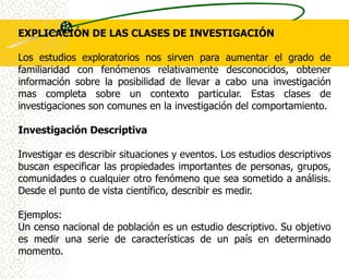 EXPLICACIÓN DE LAS CLASES DE INVESTIGACIÓN

Los estudios exploratorios nos sirven para aumentar el grado de
familiaridad con fenómenos relativamente desconocidos, obtener
información sobre la posibilidad de llevar a cabo una investigación
mas completa sobre un contexto particular. Estas clases de
investigaciones son comunes en la investigación del comportamiento.

Investigación Descriptiva

Investigar es describir situaciones y eventos. Los estudios descriptivos
buscan especificar las propiedades importantes de personas, grupos,
comunidades o cualquier otro fenómeno que sea sometido a análisis.
Desde el punto de vista científico, describir es medir.

Ejemplos:
Un censo nacional de población es un estudio descriptivo. Su objetivo
es medir una serie de características de un país en determinado
momento.
 