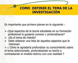 COMO DEFINIR EL TEMA DE LA
                 INVESTIGACIÓN


Es importante que primero piense en lo siguiente :

 ¿Qué aspectos de la teoría estudiada en su formación
    profesional le gustaría conocer y profundizarse?
 ¿Es el tema de interés?
 Debe elaborar una lista de aquellos aspectos que le
     interesan
 ¿ Cómo le agradaría profundizar su conocimiento sobre
el tema seleccionado, profundizando su teoría o
contrastando el modelo teórico con una realidad ?
 