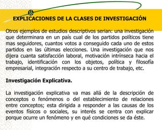EXPLICACIONES DE LA CLASES DE INVESTIGACIÓN

Otros ejemplos de estudios descriptivos serian: una investigación
que determinara en un país cual de los partidos políticos tiene
mas seguidores, cuantos votos a conseguido cada uno de estos
partidos en las últimas elecciones. Una investigación que nos
dijera cuanta satisfacción laboral, motivación intrínseca hacia el
trabajo, identificación con los objetos, política y filosofía
empresarial, integración respecto a su centro de trabajo, etc.

Investigación Explicativa.

La investigación explicativa va mas allá de la descripción de
conceptos o fenómenos o del establecimiento de relaciones
entre conceptos; esta dirigida a responder a las causas de los
eventos físicos o sociales, su interés se centra con explicar
porque ocurre un fenómeno y en qué condiciones se da éste.
 