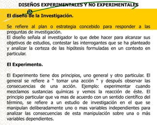 DISEÑOS EXPERIMENTALES Y NO EXPERIMENTALES

El diseño de la Investigación.

Se refiere al plan o estrategia concebido para responder a las
preguntas de investigación.
El diseño señala al investigador lo que debe hacer para alcanzar sus
objetivos de estudios, contestar las interrogantes que se ha planteado
y analizar la certeza de las hipótesis formuladas en un contexto en
particular.

El Experimento.

El Experimento tiene dos principios, uno general y otro particular. El
general se refiere a “ tomar una acción “ y después observar las
consecuencias de una acción. Ejemplo: experimentar cuando
mezclamos sustancias químicas y vemos la reacción de éste. El
principio particular que va mas de acuerdo con un sentido científico del
término, se refiere a un estudio de investigación en el que se
manipulan deliberadamente uno o mas variables independientes para
analizar las consecuencias de esta manipulación sobre una o más
variables dependientes.
 
