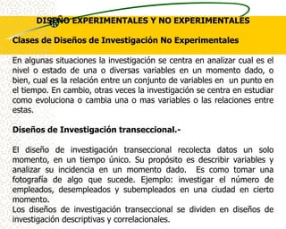 DISEÑO EXPERIMENTALES Y NO EXPERIMENTALES

Clases de Diseños de Investigación No Experimentales

En algunas situaciones la investigación se centra en analizar cual es el
nivel o estado de una o diversas variables en un momento dado, o
bien, cual es la relación entre un conjunto de variables en un punto en
el tiempo. En cambio, otras veces la investigación se centra en estudiar
como evoluciona o cambia una o mas variables o las relaciones entre
estas.

Diseños de Investigación transeccional.-

El diseño de investigación transeccional recolecta datos un solo
momento, en un tiempo único. Su propósito es describir variables y
analizar su incidencia en un momento dado. Es como tomar una
fotografía de algo que sucede. Ejemplo: investigar el número de
empleados, desempleados y subempleados en una ciudad en cierto
momento.
Los diseños de investigación transeccional se dividen en diseños de
investigación descriptivas y correlacionales.
 